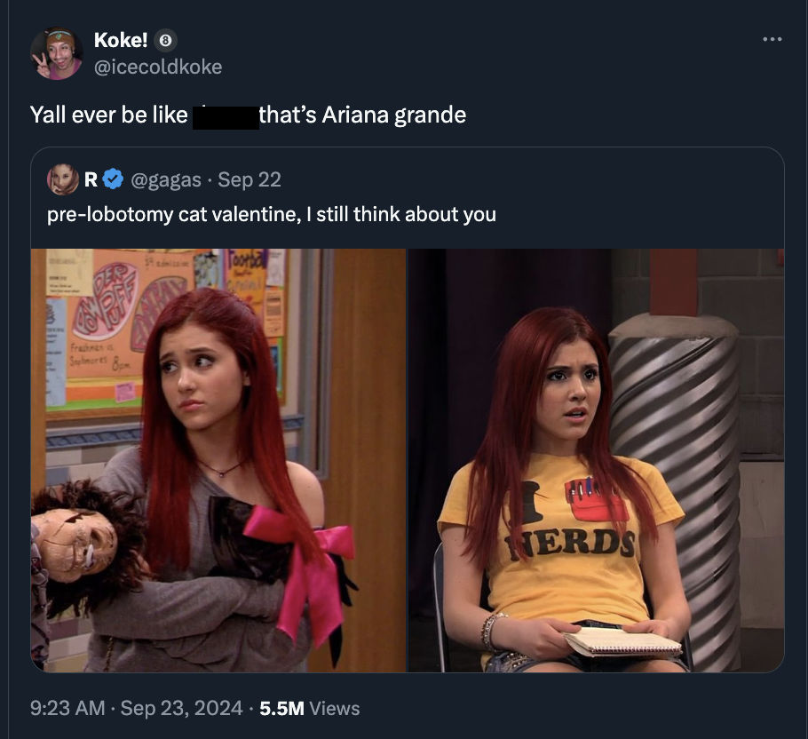 Koke! Yall ever be that's Ariana grande R Sep 22 prelobotomy cat valentine, I still think about you 5.5M Views Nerds